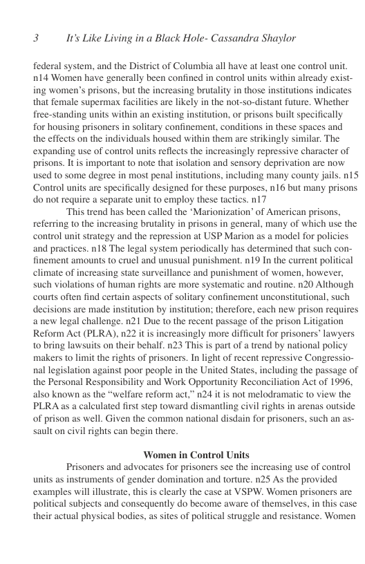 3 It’s Like Living in a Black Hole- Cassandra Shaylor  federal system, and the District of Columbia all have at least one control unit. n14 Women have generally been confined in control nits within already exist- ing women’s prisons, but the increasing brutality in those institutions indicates that female supermax facilities are likely in the not-so-distant future. Whether firee-standing units within an existing institution, or prisons built specifically for housing prisoners in solitary confinement, conditions in these spaces and the effects on the individuals housed within them are strikingly similar. The expanding use of control units reflects the increasingly repressive character of prisons. It is important to note that isolation and sensory deprivation are now used to some degree in most penal institutions, including many county jails. n15 Control units are specifically designed for these purposes, n16 but many prisons do not require a separate unit to employ these tactics. n17  ‘This trend has been called the “Marionization’ of American prisons, referring to the increasing brutality in prisons in general, many of which use the control unit strategy and the repression at USP Marion as a model for policies and practices. n18 The legal system periodically has determined that such con- finement amounts to cruel and unusual punishment. n19 In the current political climate of increasing state surveillance and punishment of women, however, such violations of human rights are more systematic and routine. n20 Although courts often find certain aspects of solitary confinement unconstitutional, such decisions are made institution by institution; therefore, each new prison requires anew legal challenge. n21 Due to the recent passage of the prison Litigation Reform Act (PLRA), n22 it is increasingly more difficult for prisoners’ lawyers to bring lawsuits on their behalf. n23 This is part of a trend by national policy makers to limit the rights of prisoners. In light of recent repressive Congressio- nal legislation against poor people in the United States, including the passage of the Personal Responsibility and Work Opportunity Reconciliation Act of 1996, also known as the “welfare reform act.” n24 it is not melodramatic to view the PLRA as a caleulated first step toward dismantling civil rights in arenas outside of prison as well. Given the common national disdain for prisoners, such an as- sault on civil rights can begin there.  Women in Control Units Prisoners and advocates for prisoners see the increasing use of control units as instruments of gender domination and torture. n25 As the provided examples will illustrate, this is clearly the case at VSPW. Women prisoners are political subjects and consequently do become aware of themselves, in this case their actual physical bodies, as sites of political struggle and resistance. Women 